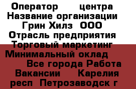 Оператор Call-центра › Название организации ­ Грин Хилз, ООО › Отрасль предприятия ­ Торговый маркетинг › Минимальный оклад ­ 30 000 - Все города Работа » Вакансии   . Карелия респ.,Петрозаводск г.